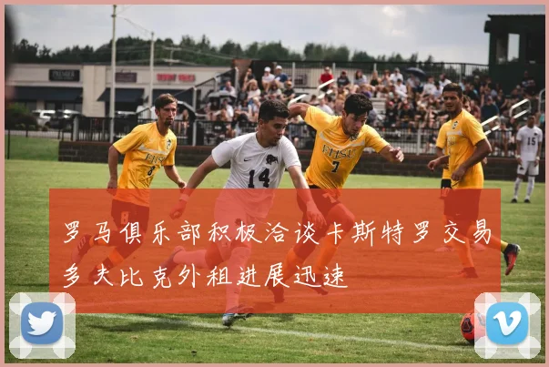 罗马俱乐部积极洽谈卡斯特罗交易多夫比克外租进展迅速