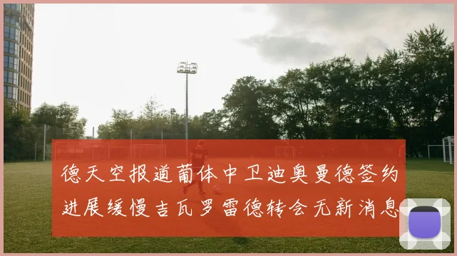 德天空报道葡体中卫迪奥曼德签约进展缓慢吉瓦罗雷德转会无新消息
