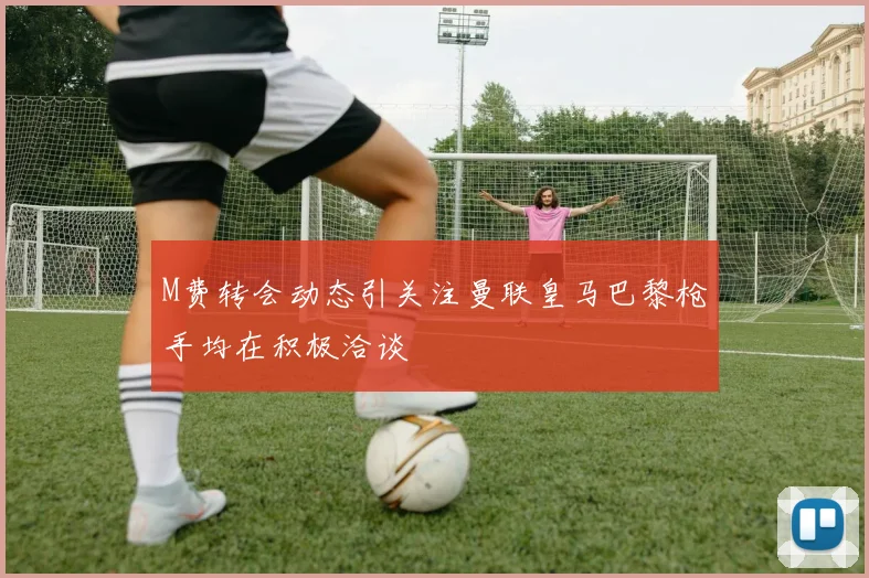 M费转会动态引关注曼联皇马巴黎枪手均在积极洽谈