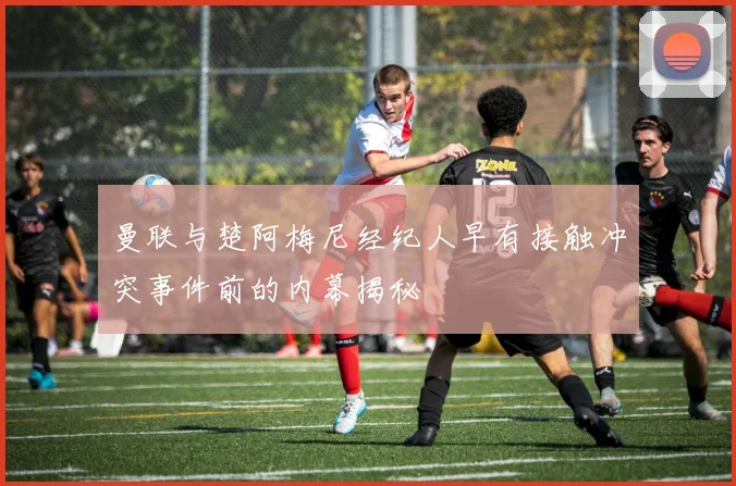 曼联与楚阿梅尼经纪人早有接触冲突事件前的内幕揭秘