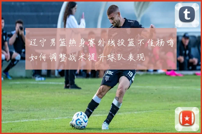 辽宁男篮热身赛外线投篮不佳杨鸣如何调整战术提升球队表现