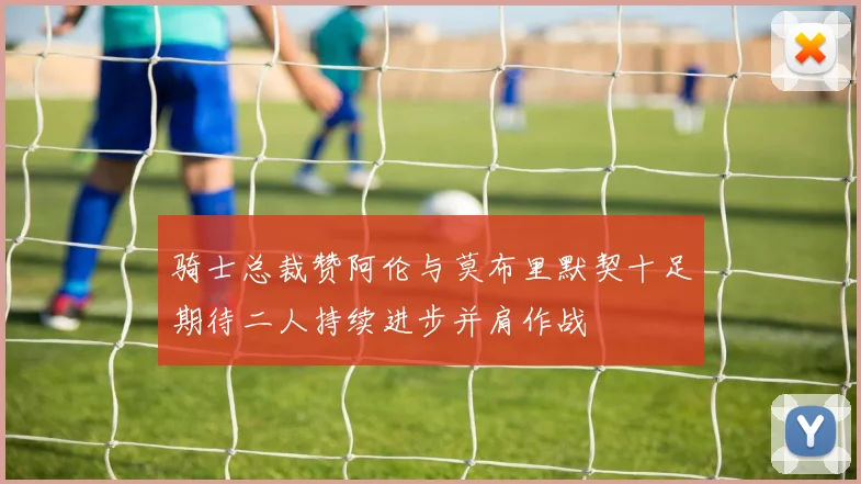 骑士总裁赞阿伦与莫布里默契十足期待二人持续进步并肩作战