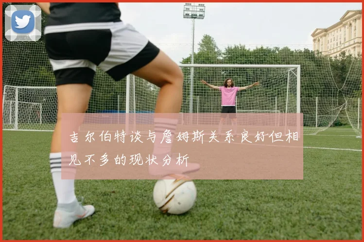 吉尔伯特谈与詹姆斯关系良好但相见不多的现状分析