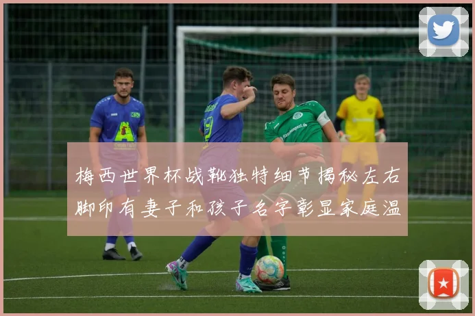梅西世界杯战靴独特细节揭秘左右脚印有妻子和孩子名字彰显家庭温暖