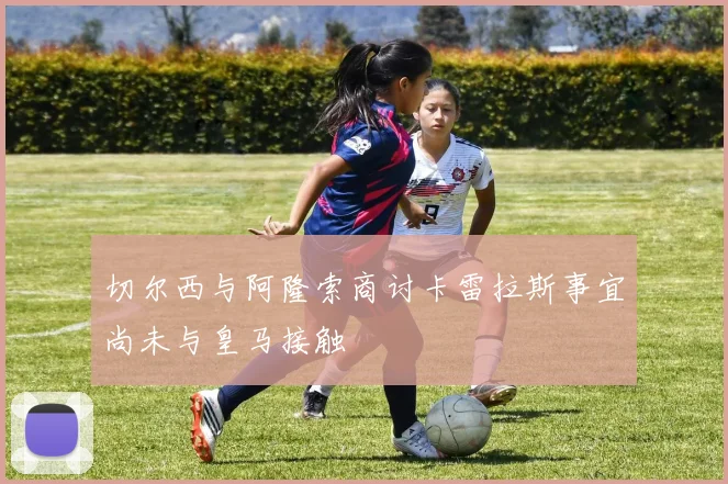 切尔西与阿隆索商讨卡雷拉斯事宜尚未与皇马接触