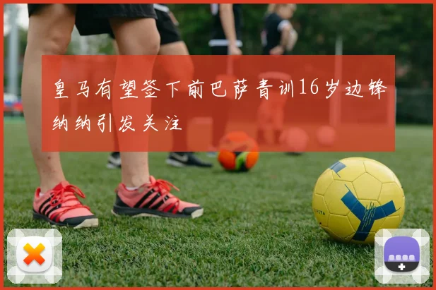 皇马有望签下前巴萨青训16岁边锋纳纳引发关注