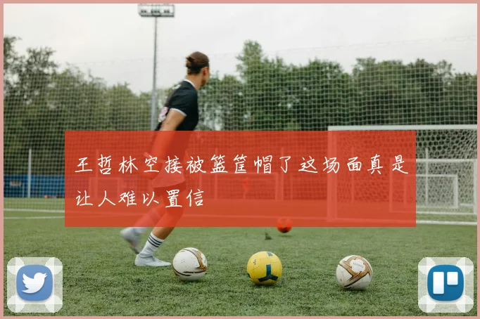 王哲林空接被篮筐帽了这场面真是让人难以置信