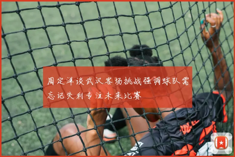 周定洋谈武汉客场挑战强调球队需忘记失利专注未来比赛