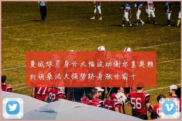 曼城球员身价大幅波动谢尔基奥赖利胡桑诺夫强势跻身涨价前十