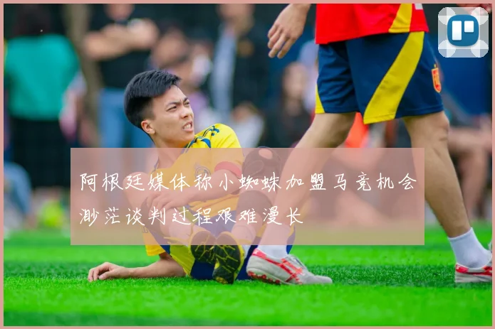 阿根廷媒体称小蜘蛛加盟马竞机会渺茫谈判过程艰难漫长