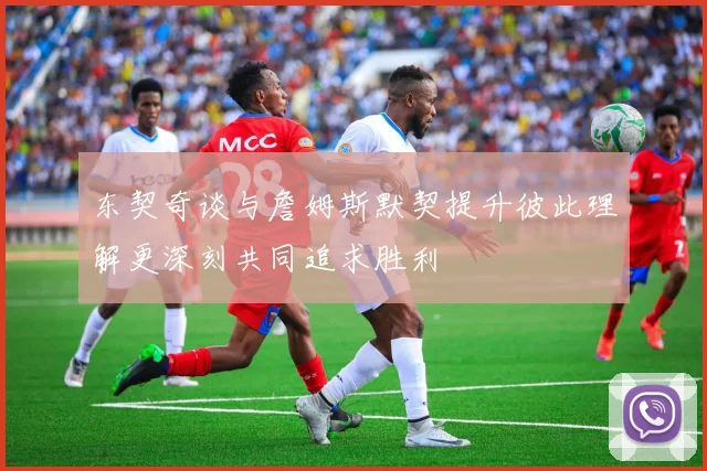 东契奇谈与詹姆斯默契提升彼此理解更深刻共同追求胜利