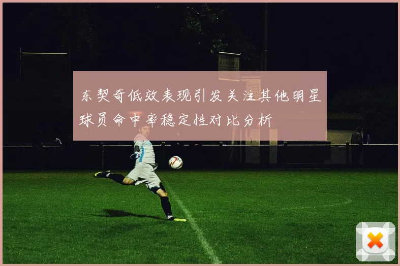东契奇低效表现引发关注其他明星球员命中率稳定性对比分析