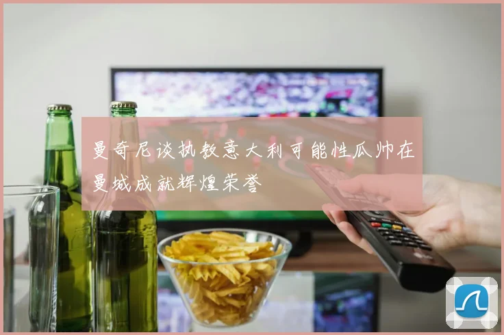 曼奇尼谈执教意大利可能性瓜帅在曼城成就辉煌荣誉