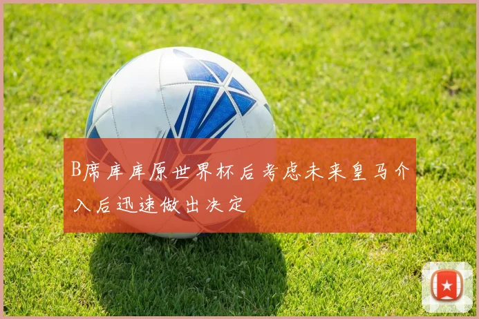 B席库库原世界杯后考虑未来皇马介入后迅速做出决定