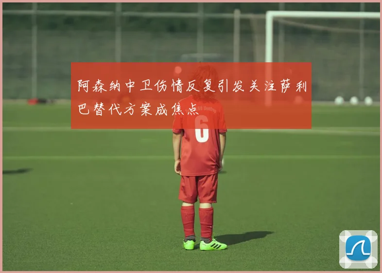 阿森纳中卫伤情反复引发关注萨利巴替代方案成焦点
