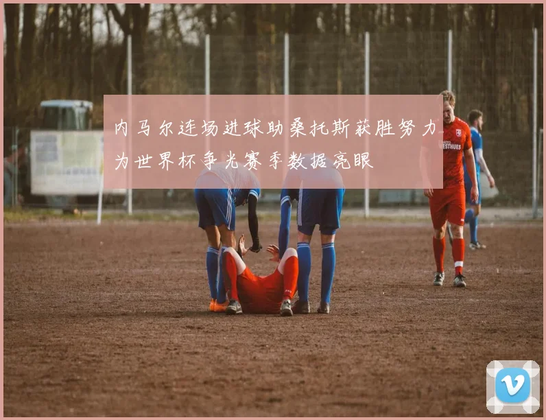 内马尔连场进球助桑托斯获胜努力为世界杯争光赛季数据亮眼