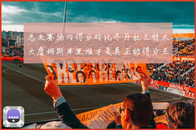总决赛场均得分对比乔丹杜兰特大头詹姆斯库里谁才是真正的得分王