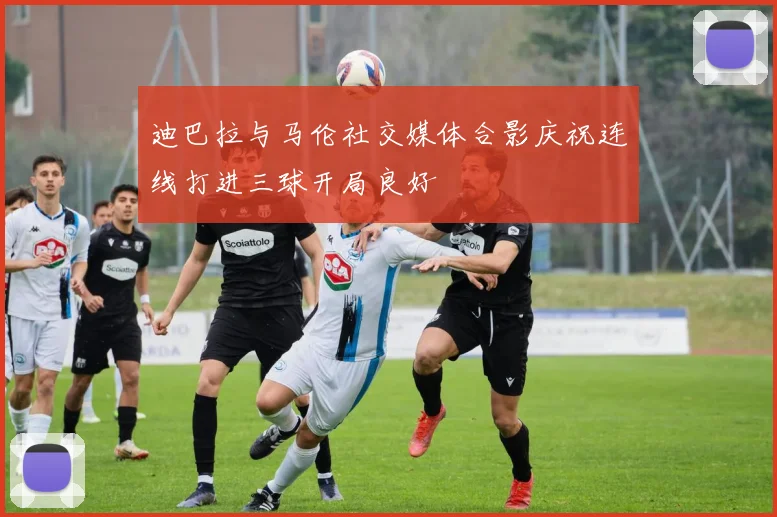迪巴拉与马伦社交媒体合影庆祝连线打进三球开局良好