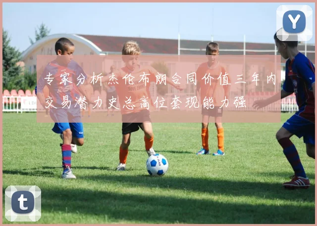 专家分析杰伦布朗合同价值三年内交易潜力史总高位套现能力强