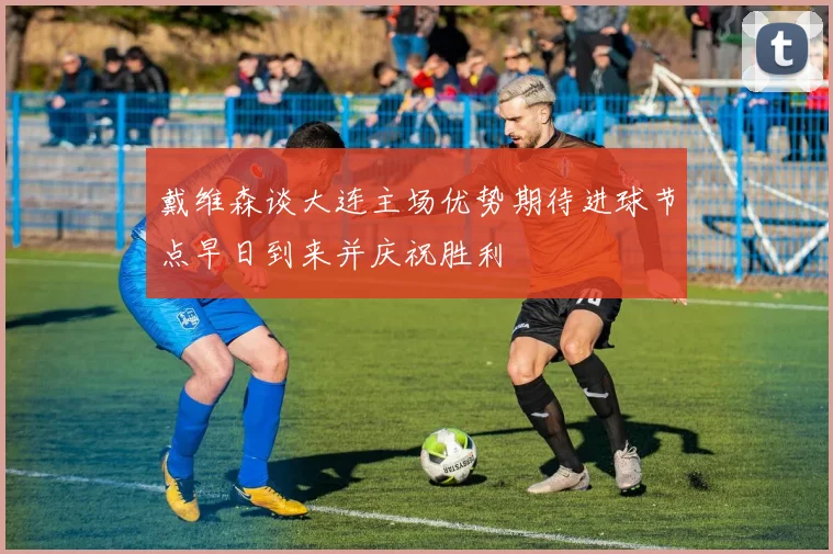 戴维森谈大连主场优势期待进球节点早日到来并庆祝胜利