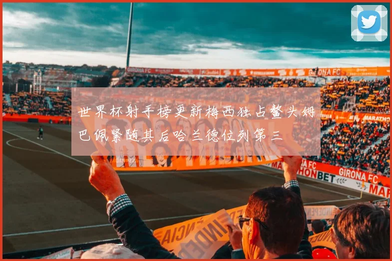 世界杯射手榜更新梅西独占鳌头姆巴佩紧随其后哈兰德位列第三
