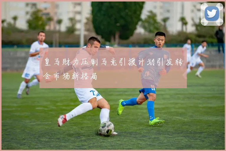皇马财力压制马竞引援计划引发转会市场新格局