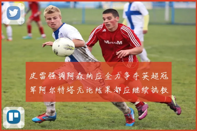皮雷强调阿森纳应全力争夺英超冠军阿尔特塔无论结果都应继续执教
