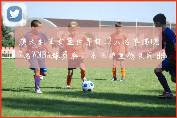 澳大利亚女篮世界杯12人名单揭晓7名WNBA球员和广东旧将里德共同出征