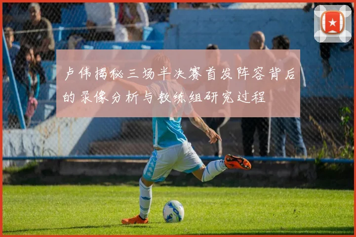 卢伟揭秘三场半决赛首发阵容背后的录像分析与教练组研究过程