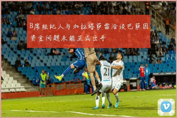 B席经纪人与加拉塔萨雷洽谈巴萨因资金问题未能正式出手