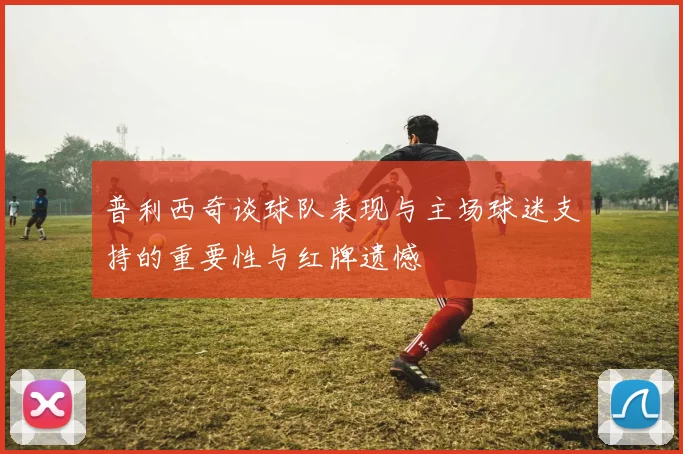 普利西奇谈球队表现与主场球迷支持的重要性与红牌遗憾