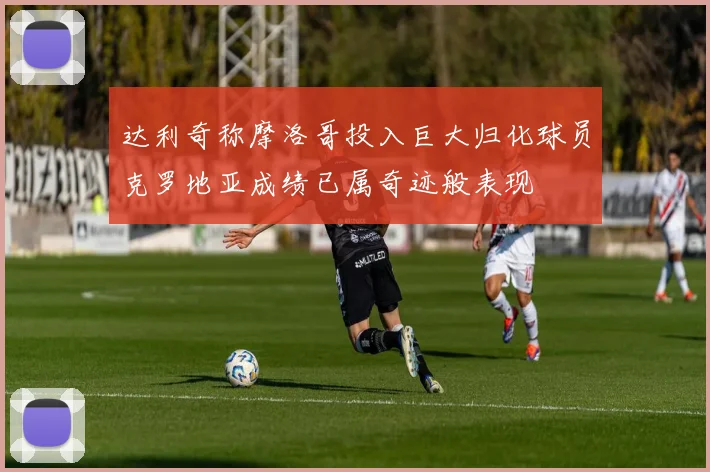 达利奇称摩洛哥投入巨大归化球员克罗地亚成绩已属奇迹般表现