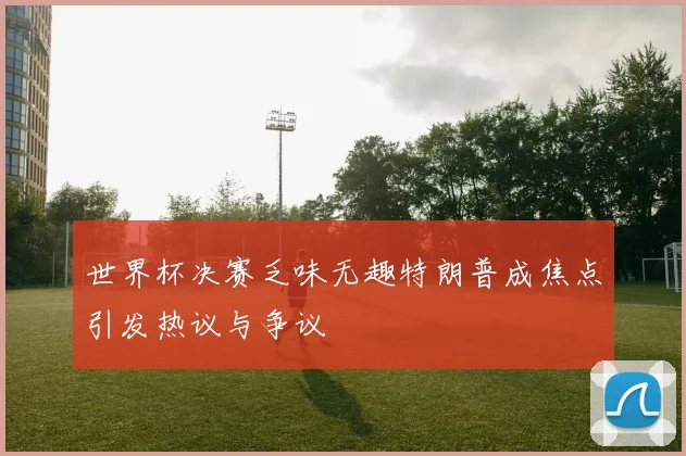 世界杯决赛乏味无趣特朗普成焦点引发热议与争议